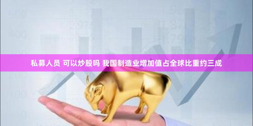私募人员 可以炒股吗 我国制造业增加值占全球比重约三成