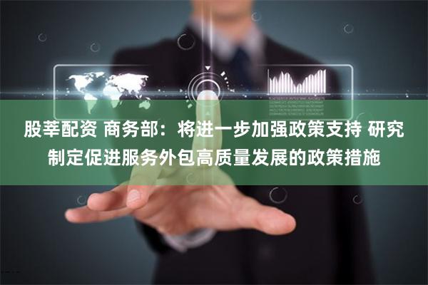 股莘配资 商务部：将进一步加强政策支持 研究制定促进服务外包高质量发展的政策措施