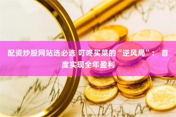 配资炒股网站选必选 叮咚买菜的“逆风局”： 首度实现全年盈利