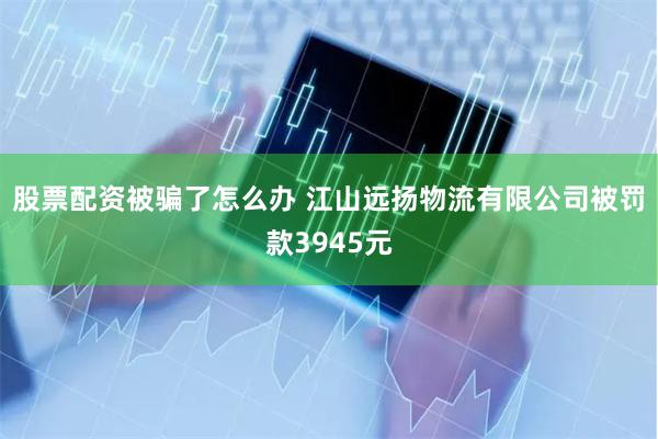 股票配资被骗了怎么办 江山远扬物流有限公司被罚款3945元