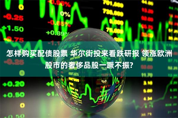 怎样购买配债股票 华尔街投来看跌研报 领涨欧洲股市的奢侈品股一蹶不振?