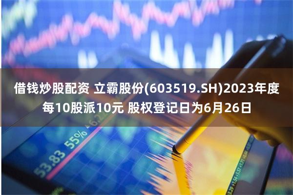 借钱炒股配资 立霸股份(603519.SH)2023年度每10股派10元 股权登记日为6月26日