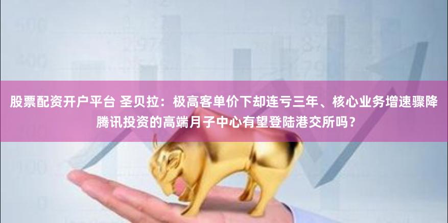 股票配资开户平台 圣贝拉：极高客单价下却连亏三年、核心业务增速骤降 腾讯投资的高端月子中心有望登陆港交所吗？
