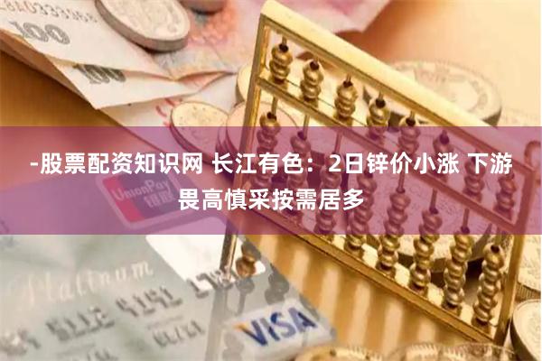 -股票配资知识网 长江有色：2日锌价小涨 下游畏高慎采按需居多