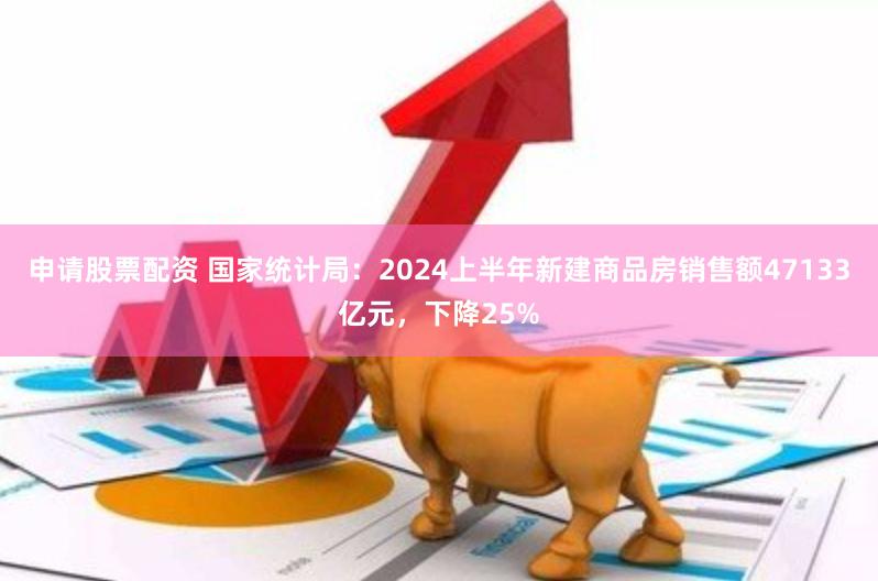 申请股票配资 国家统计局：2024上半年新建商品房销售额47133亿元，下降25%