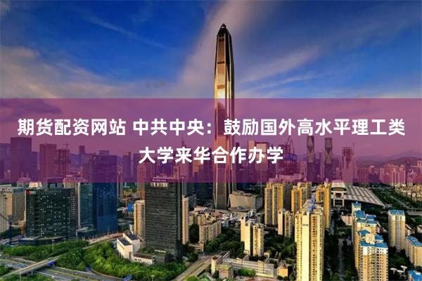 期货配资网站 中共中央：鼓励国外高水平理工类大学来华合作办学