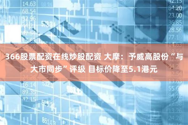 366股票配资在线炒股配资 大摩：予威高股份“与大市同步”评级 目标价降至5.1港元