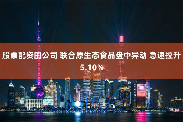 股票配资的公司 联合原生态食品盘中异动 急速拉升5.10%