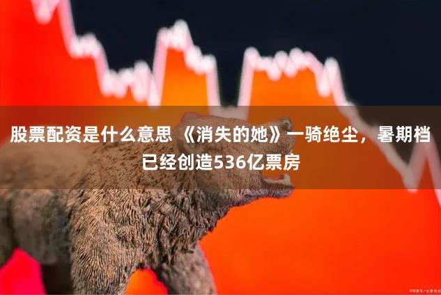 股票配资是什么意思 《消失的她》一骑绝尘，暑期档已经创造536亿票房