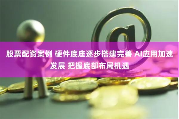 股票配资案例 硬件底座逐步搭建完善 AI应用加速发展 把握底部布局机遇