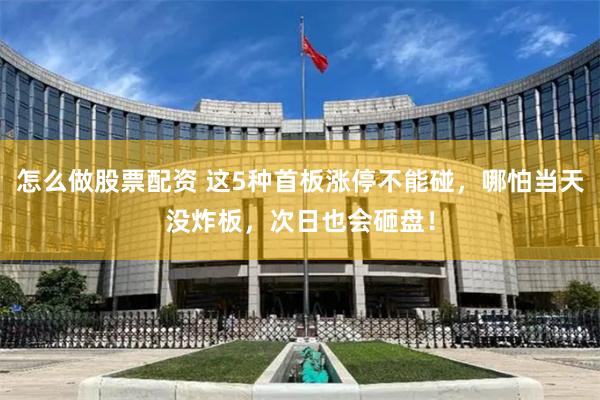 怎么做股票配资 这5种首板涨停不能碰，哪怕当天没炸板，次日也会砸盘！