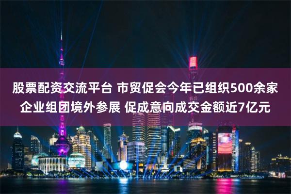 股票配资交流平台 市贸促会今年已组织500余家企业组团境外参展 促成意向成交金额近7亿元