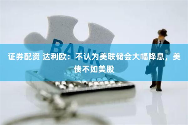 证券配资 达利欧：不认为美联储会大幅降息，美债不如美股
