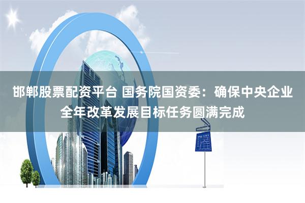 邯郸股票配资平台 国务院国资委：确保中央企业全年改革发展目标任务圆满完成
