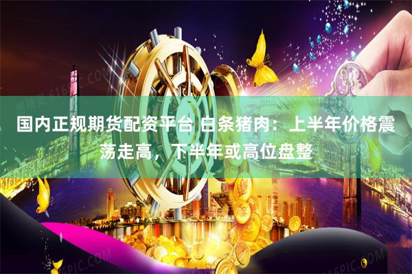 国内正规期货配资平台 白条猪肉：上半年价格震荡走高，下半年或高位盘整