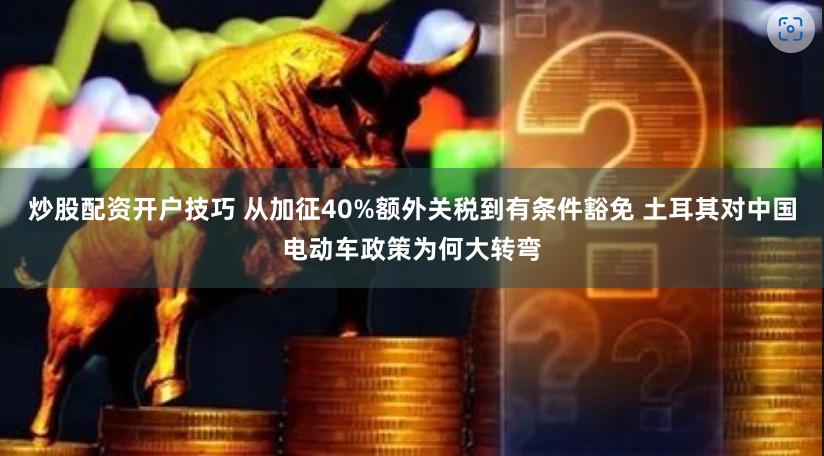 炒股配资开户技巧 从加征40%额外关税到有条件豁免 土耳其对中国电动车政策为何大转弯