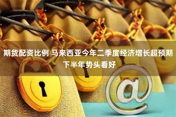 期货配资比例 马来西亚今年二季度经济增长超预期 下半年势头看好