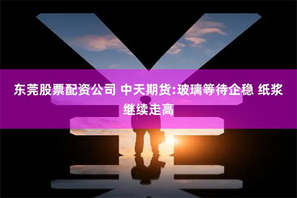 东莞股票配资公司 中天期货:玻璃等待企稳 纸浆继续走高