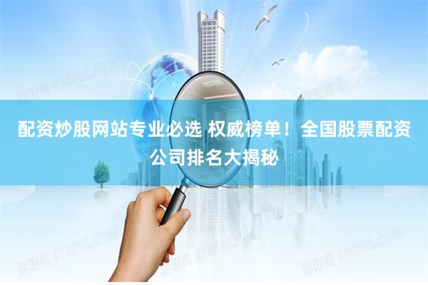 配资炒股网站专业必选 权威榜单！全国股票配资公司排名大揭秘