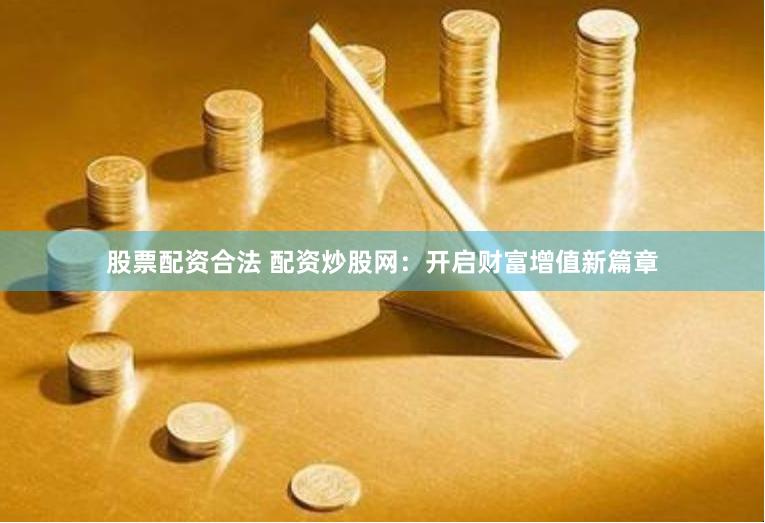 股票配资合法 配资炒股网：开启财富增值新篇章