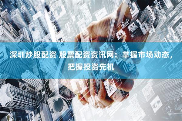 深圳炒股配资 股票配资资讯网：掌握市场动态，把握投资先机