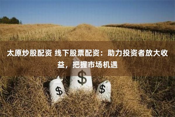 太原炒股配资 线下股票配资：助力投资者放大收益，把握市场机遇