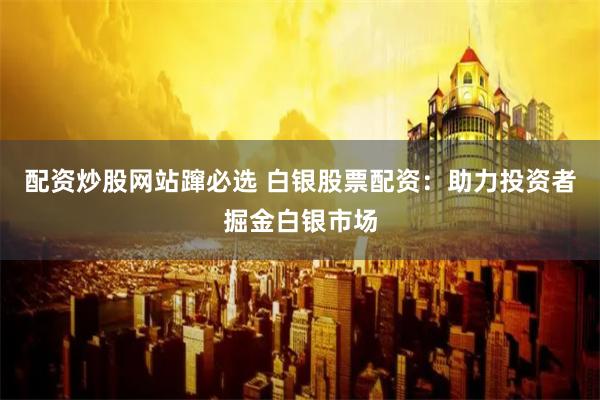 配资炒股网站蹿必选 白银股票配资：助力投资者掘金白银市场