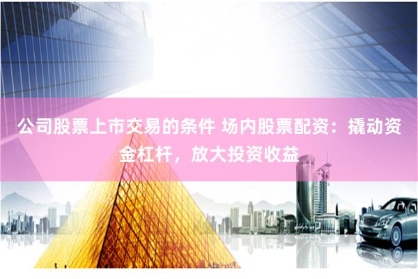 公司股票上市交易的条件 场内股票配资：撬动资金杠杆，放大投资收益