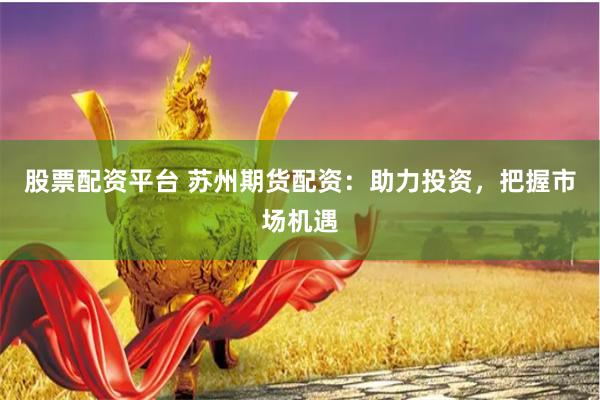 股票配资平台 苏州期货配资：助力投资，把握市场机遇