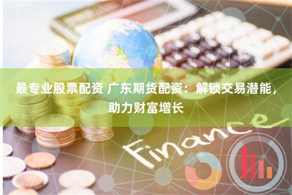 最专业股票配资 广东期货配资：解锁交易潜能，助力财富增长