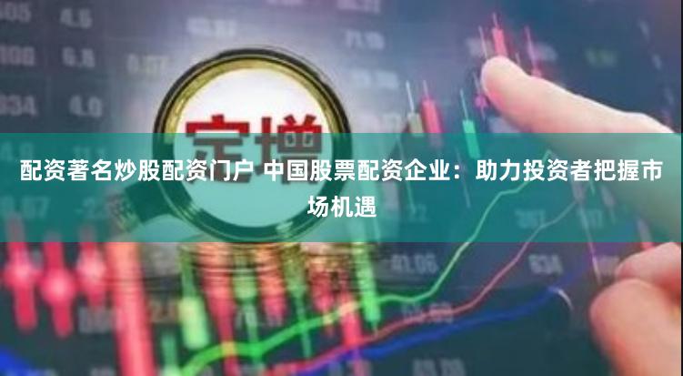配资著名炒股配资门户 中国股票配资企业：助力投资者把握市场机遇