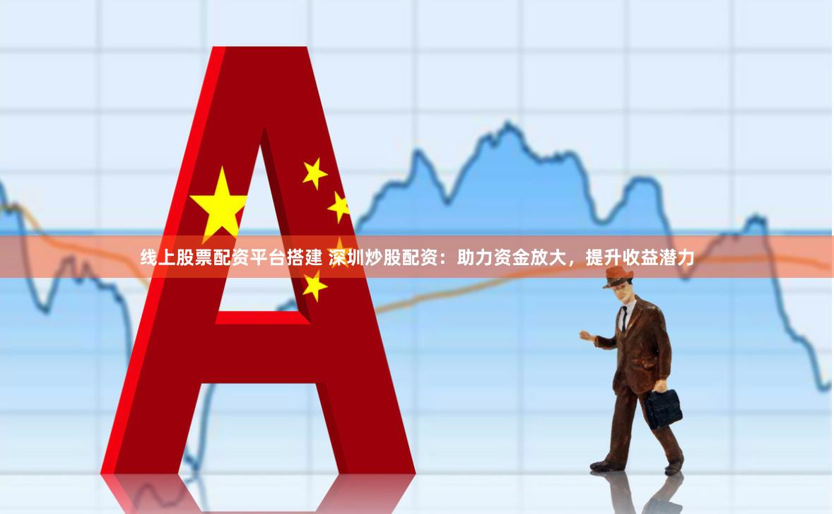 线上股票配资平台搭建 深圳炒股配资：助力资金放大，提升收益潜力