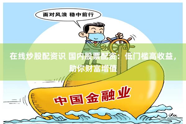 在线炒股配资识 国内股票配资：低门槛高收益，助你财富增值
