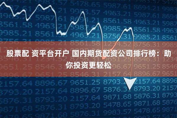 股票配 资平台开户 国内期货配资公司排行榜：助你投资更轻松
