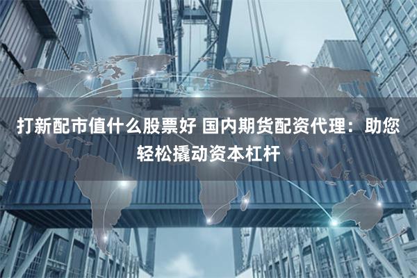 打新配市值什么股票好 国内期货配资代理：助您轻松撬动资本杠杆
