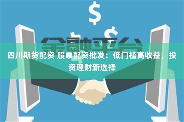 四川期货配资 股票配资批发：低门槛高收益，投资理财新选择