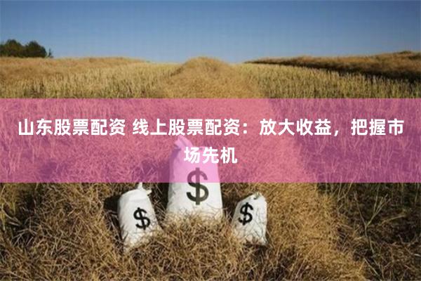 山东股票配资 线上股票配资：放大收益，把握市场先机