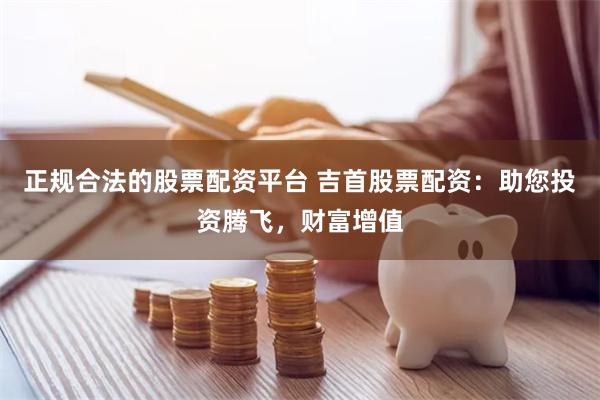 正规合法的股票配资平台 吉首股票配资：助您投资腾飞，财富增值