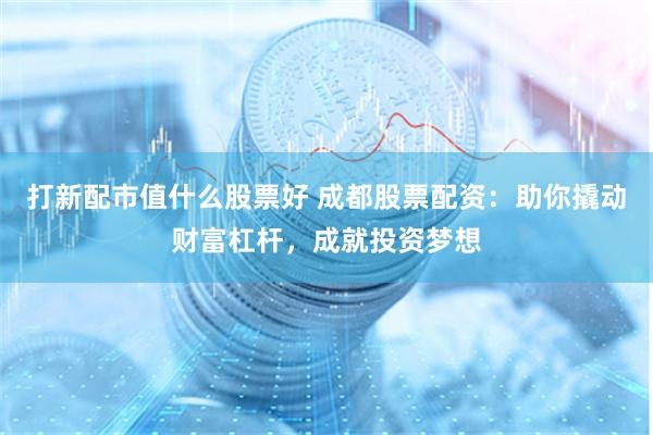打新配市值什么股票好 成都股票配资：助你撬动财富杠杆，成就投资梦想