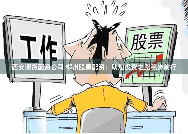 西安期货配资公司 郴州股票配资：助您投资之路稳步前行