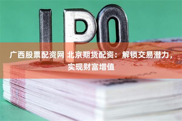 广西股票配资网 北京期货配资：解锁交易潜力，实现财富增值