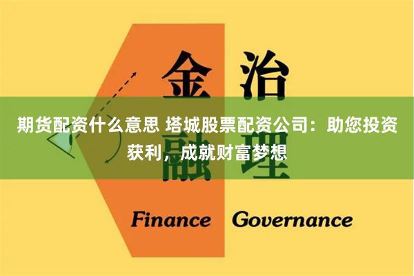 期货配资什么意思 塔城股票配资公司：助您投资获利，成就财富梦想