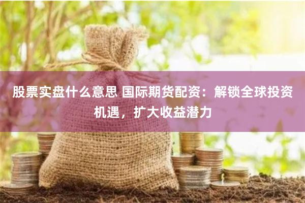 股票实盘什么意思 国际期货配资：解锁全球投资机遇，扩大收益潜力