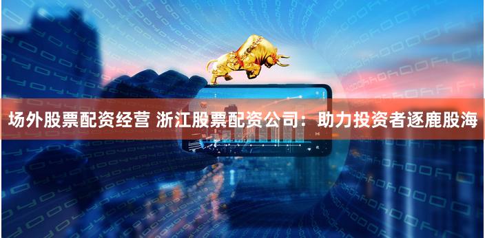场外股票配资经营 浙江股票配资公司：助力投资者逐鹿股海