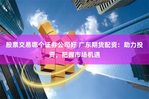 股票交易哪个证券公司好 广东期货配资：助力投资，把握市场机遇