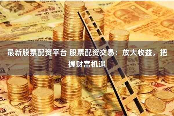 最新股票配资平台 股票配资交易:放大收益,把握财富机遇