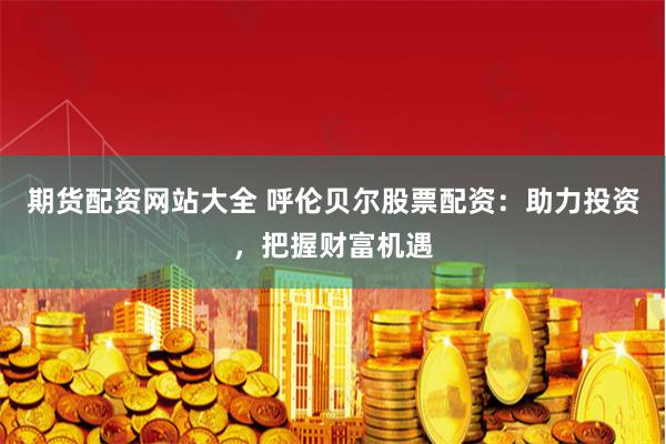 期货配资网站大全 呼伦贝尔股票配资：助力投资，把握财富机遇