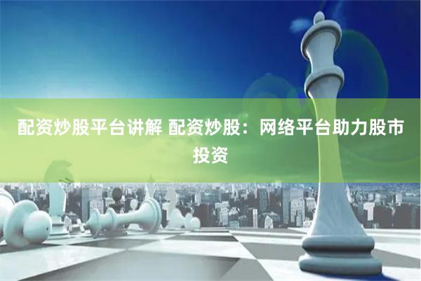 配资炒股平台讲解 配资炒股：网络平台助力股市投资